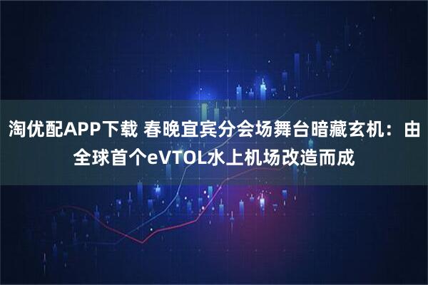 淘优配APP下载 春晚宜宾分会场舞台暗藏玄机：由全球首个eVTOL水上机场改造而成