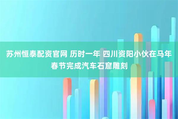 苏州恒泰配资官网 历时一年 四川资阳小伙在马年春节完成汽车石窟雕刻