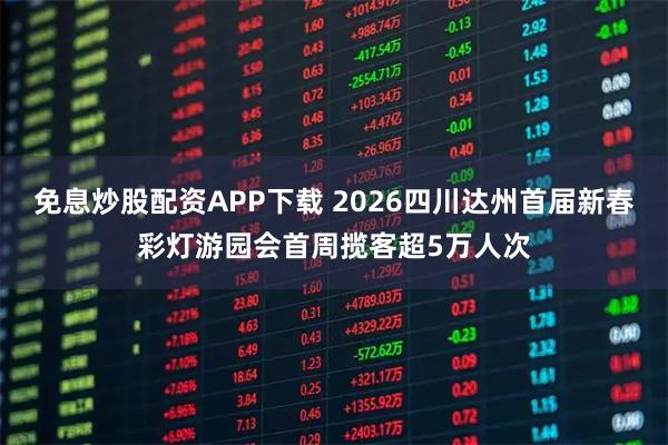 免息炒股配资APP下载 2026四川达州首届新春彩灯游园会首周揽客超5万人次