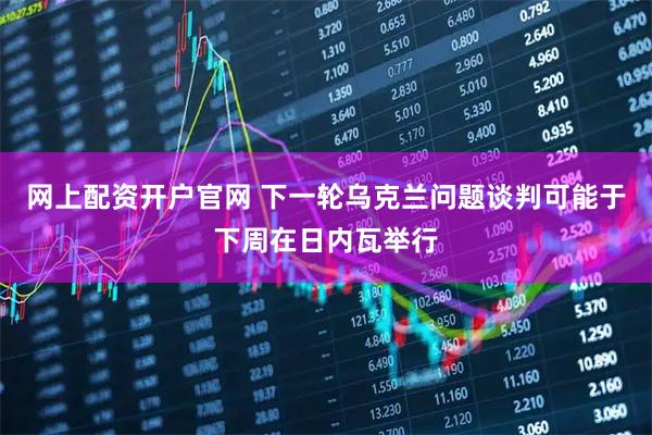 网上配资开户官网 下一轮乌克兰问题谈判可能于下周在日内瓦举行