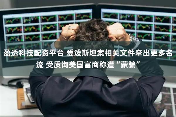 盈透科技配资平台 爱泼斯坦案相关文件牵出更多名流 受质询美国富商称遭“蒙骗”