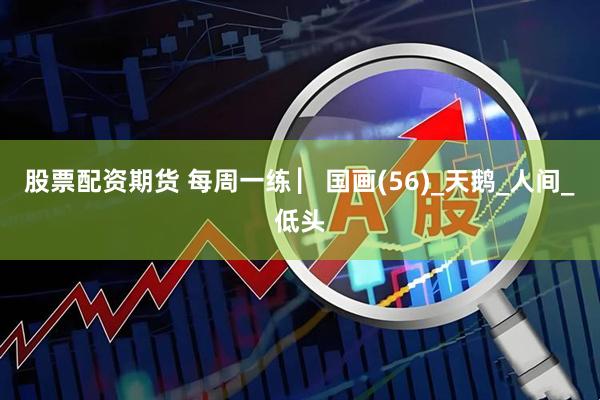 股票配资期货 每周一练 ▏国画(56)_天鹅_人间_低头