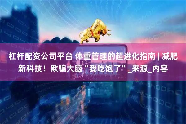 杠杆配资公司平台 体重管理的超进化指南 | 减肥新科技！欺骗大脑“我吃饱了”_来源_内容