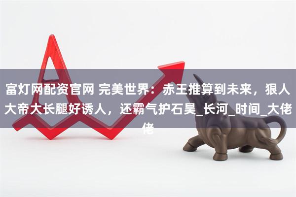 富灯网配资官网 完美世界：赤王推算到未来，狠人大帝大长腿好诱人，还霸气护石昊_长河_时间_大佬