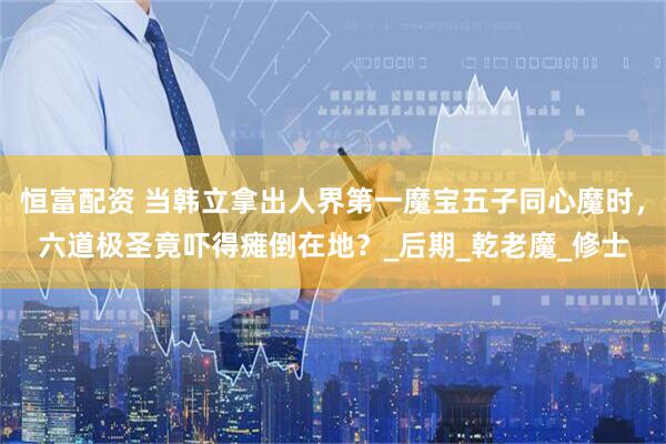 恒富配资 当韩立拿出人界第一魔宝五子同心魔时，六道极圣竟吓得瘫倒在地？_后期_乾老魔_修士