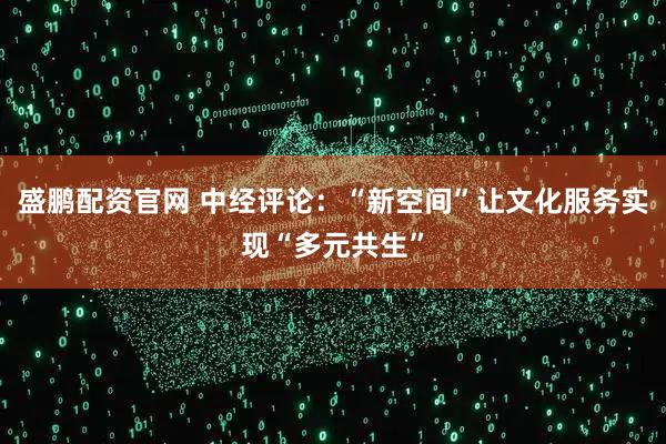 盛鹏配资官网 中经评论：“新空间”让文化服务实现“多元共生”