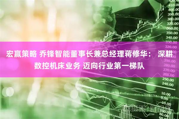 宏赢策略 乔锋智能董事长兼总经理蒋修华： 深耕数控机床业务 迈向行业第一梯队