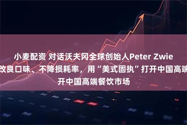 小麦配资 对话沃夫冈全球创始人Peter Zwiener： 不改良口味、不降损耗率，用“美式固执”打开中国高端餐饮市场