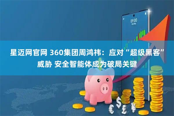 星迈网官网 360集团周鸿祎：应对“超级黑客”威胁 安全智能体成为破局关键