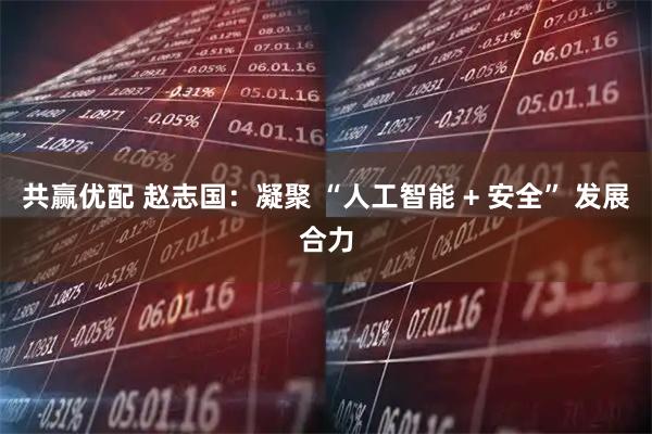 共赢优配 赵志国：凝聚 “人工智能 + 安全” 发展合力