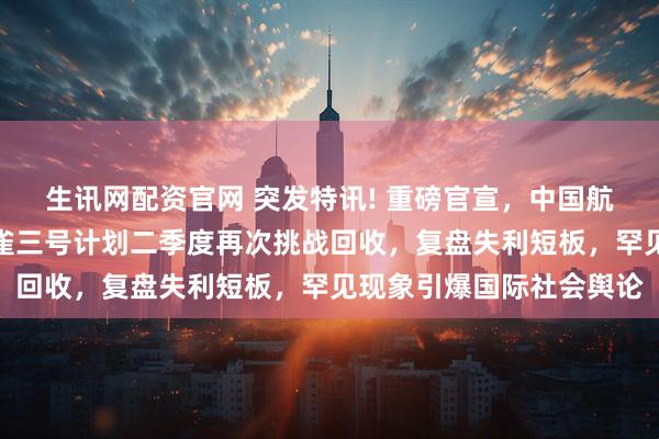 生讯网配资官网 突发特讯! 重磅官宣，中国航天郑重通告全世界：朱雀三号计划二季度再次挑战回收，复盘失利短板，罕见现象引爆国际社会舆论