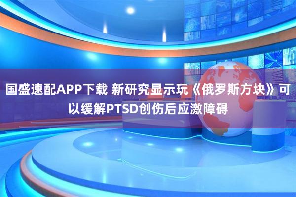 国盛速配APP下载 新研究显示玩《俄罗斯方块》可以缓解PTSD创伤后应激障碍