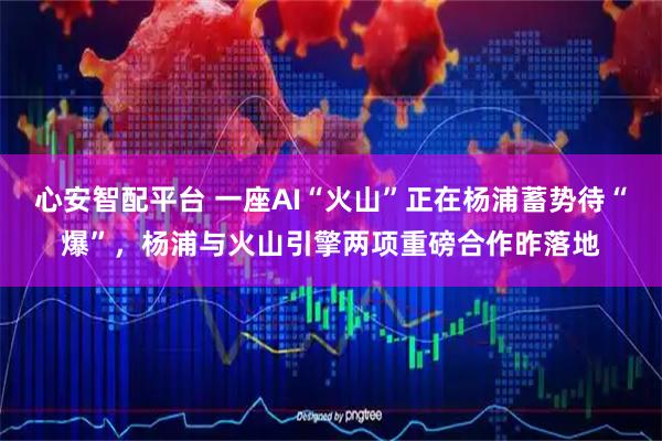 心安智配平台 一座AI“火山”正在杨浦蓄势待“爆”，杨浦与火山引擎两项重磅合作昨落地