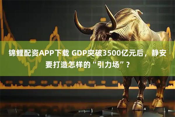锦鲤配资APP下载 GDP突破3500亿元后，静安要打造怎样的“引力场”？