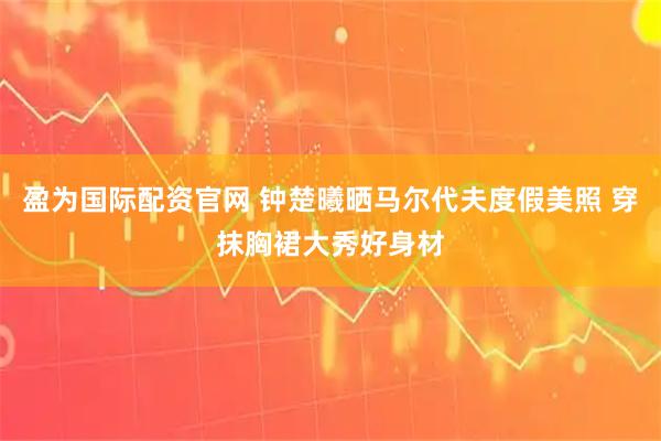 盈为国际配资官网 钟楚曦晒马尔代夫度假美照 穿抹胸裙大秀好身材
