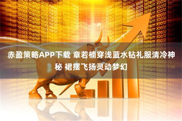 赤盈策略APP下载 章若楠穿浅蓝水钻礼服清冷神秘 裙摆飞扬灵动梦幻