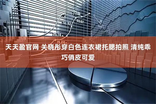 天天盈官网 关晓彤穿白色连衣裙托腮拍照 清纯乖巧俏皮可爱