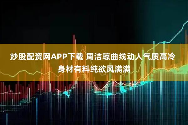 炒股配资网APP下载 周洁琼曲线动人气质高冷 身材有料纯欲风满满