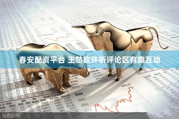 春安配资平台 王楚钦许昕评论区有趣互动