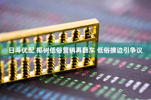 日斗优配 椰树低俗营销再翻车 低俗擦边引争议