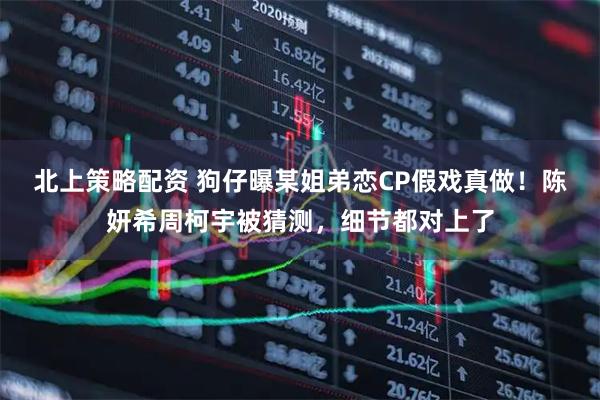 北上策略配资 狗仔曝某姐弟恋CP假戏真做！陈妍希周柯宇被猜测，细节都对上了