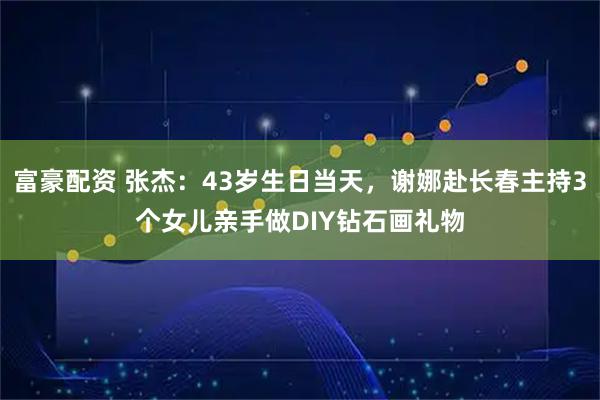 富豪配资 张杰：43岁生日当天，谢娜赴长春主持3个女儿亲手做DIY钻石画礼物