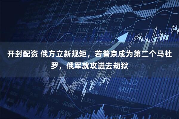 开封配资 俄方立新规矩，若普京成为第二个马杜罗，俄军就攻进去劫狱