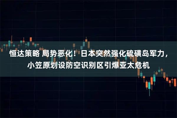 恒达策略 局势恶化！日本突然强化硫磺岛军力，小笠原划设防空识别区引爆亚太危机