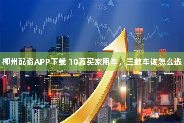 柳州配资APP下载 10万买家用车,三款车该怎么选