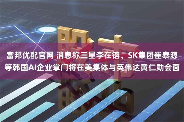 富邦优配官网 消息称三星李在镕、SK集团崔泰源等韩国AI企业掌门将在美集体与英伟达黄仁勋会面